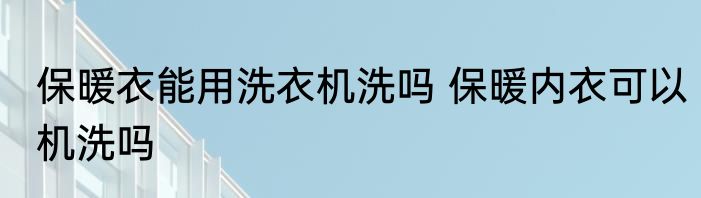 保暖衣能用洗衣机洗吗 保暖内衣可以机洗吗