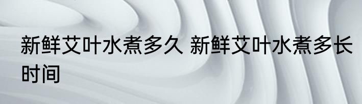 新鲜艾叶水煮多久 新鲜艾叶水煮多长时间