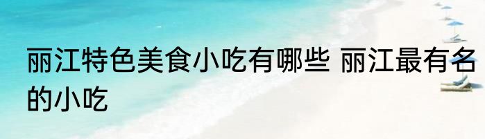 丽江特色美食小吃有哪些 丽江最有名的小吃