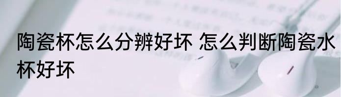 陶瓷杯怎么分辨好坏 怎么判断陶瓷水杯好坏