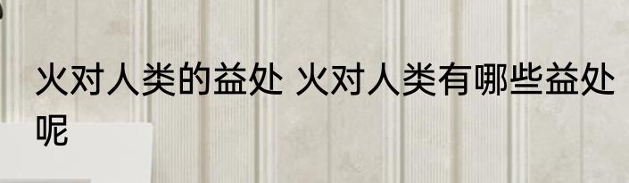 火对人类的益处 火对人类有哪些益处呢