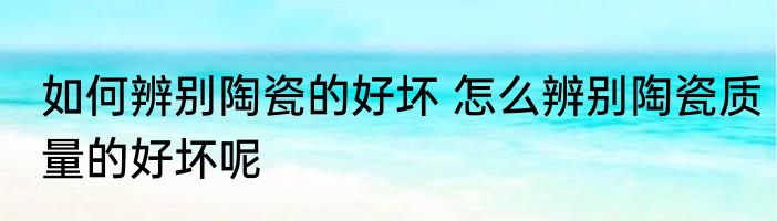 如何辨别陶瓷的好坏 怎么辨别陶瓷质量的好坏呢