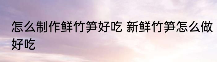 怎么制作鲜竹笋好吃 新鲜竹笋怎么做好吃