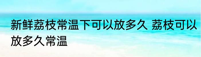 新鲜荔枝常温下可以放多久 荔枝可以放多久常温