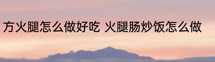 方火腿怎么做好吃 火腿肠炒饭怎么做