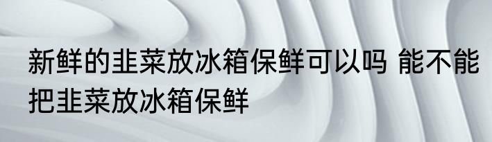 新鲜的韭菜放冰箱保鲜可以吗 能不能把韭菜放冰箱保鲜