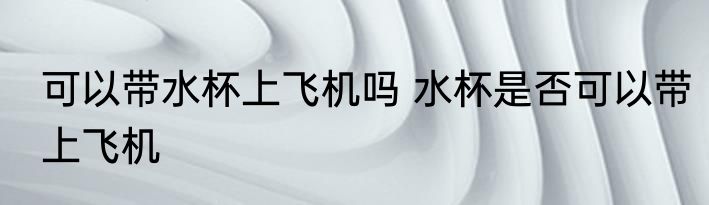 可以带水杯上飞机吗 水杯是否可以带上飞机