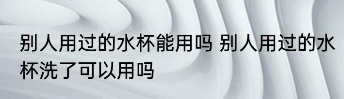 别人用过的水杯能用吗 别人用过的水杯洗了可以用吗
