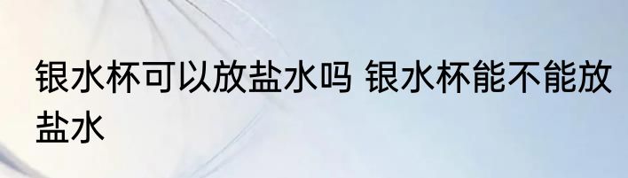 银水杯可以放盐水吗 银水杯能不能放盐水