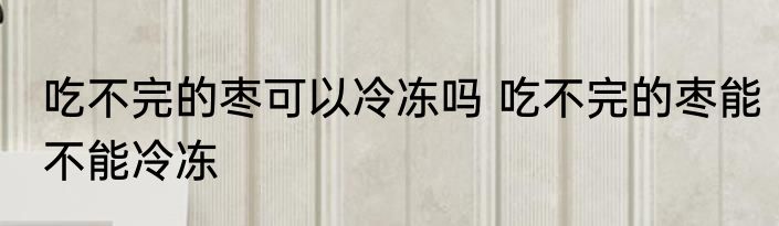 吃不完的枣可以冷冻吗 吃不完的枣能不能冷冻