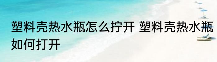塑料壳热水瓶怎么拧开 塑料壳热水瓶如何打开