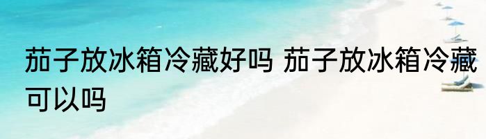 茄子放冰箱冷藏好吗 茄子放冰箱冷藏可以吗