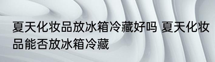夏天化妆品放冰箱冷藏好吗 夏天化妆品能否放冰箱冷藏