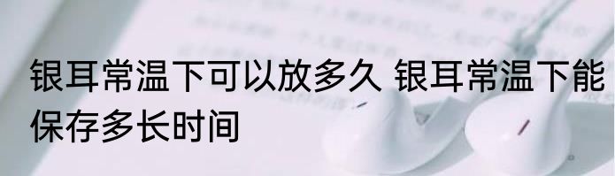 银耳常温下可以放多久 银耳常温下能保存多长时间