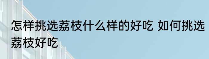 怎样挑选荔枝什么样的好吃 如何挑选荔枝好吃