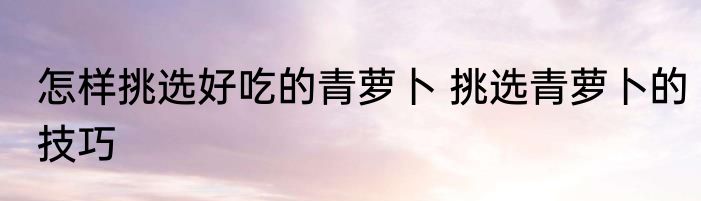 怎样挑选好吃的青萝卜 挑选青萝卜的技巧