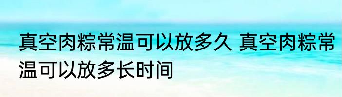 真空肉粽常温可以放多久 真空肉粽常温可以放多长时间