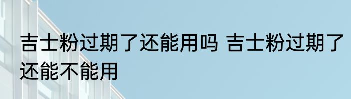 吉士粉过期了还能用吗 吉士粉过期了还能不能用