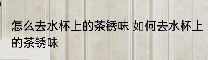 怎么去水杯上的茶锈味 如何去水杯上的茶锈味