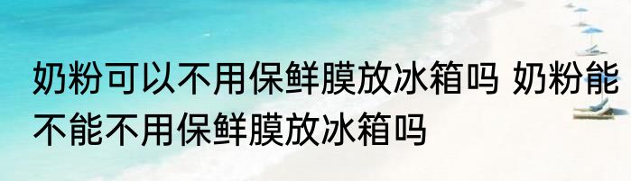 奶粉可以不用保鲜膜放冰箱吗 奶粉能不能不用保鲜膜放冰箱吗