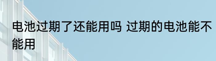 电池过期了还能用吗 过期的电池能不能用