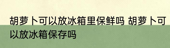 胡萝卜可以放冰箱里保鲜吗 胡萝卜可以放冰箱保存吗