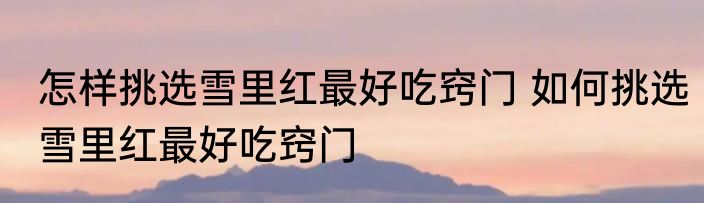 怎样挑选雪里红最好吃窍门 如何挑选雪里红最好吃窍门