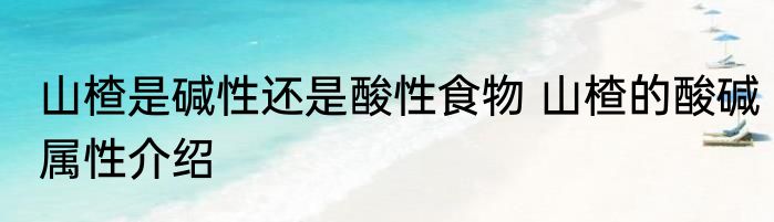 山楂是碱性还是酸性食物 山楂的酸碱属性介绍