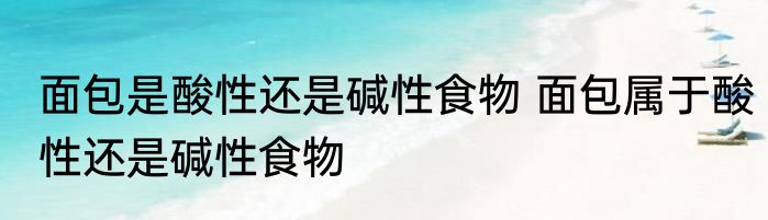 面包是酸性还是碱性食物 面包属于酸性还是碱性食物