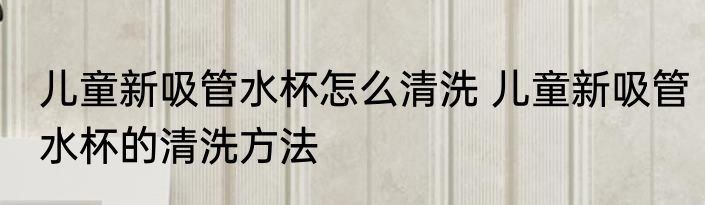 儿童新吸管水杯怎么清洗 儿童新吸管水杯的清洗方法