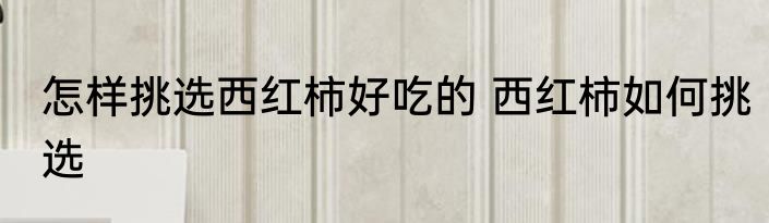怎样挑选西红柿好吃的 西红柿如何挑选