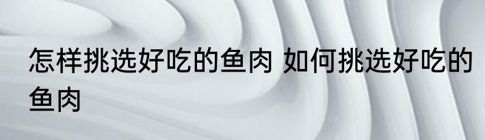 怎样挑选好吃的鱼肉 如何挑选好吃的鱼肉