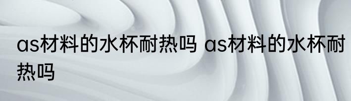 as材料的水杯耐热吗 as材料的水杯耐热吗