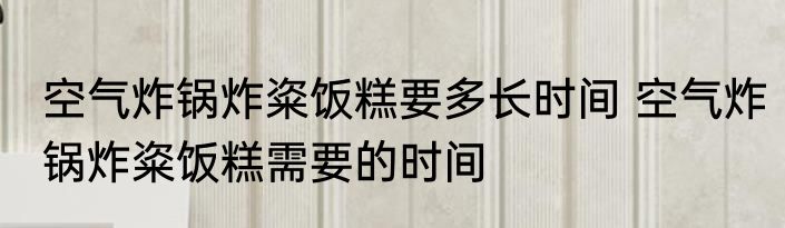 空气炸锅炸粢饭糕要多长时间 空气炸锅炸粢饭糕需要的时间