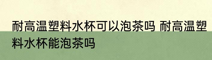 耐高温塑料水杯可以泡茶吗 耐高温塑料水杯能泡茶吗