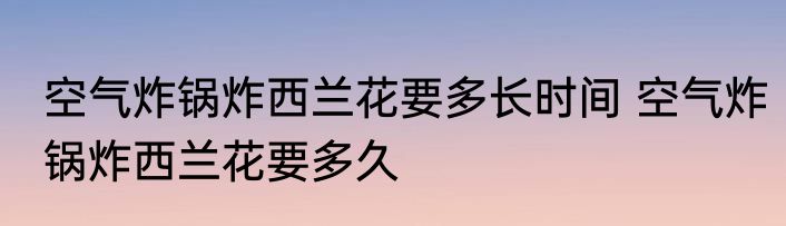 空气炸锅炸西兰花要多长时间 空气炸锅炸西兰花要多久