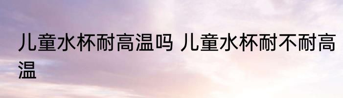 儿童水杯耐高温吗 儿童水杯耐不耐高温