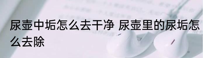 尿壶中垢怎么去干净 尿壶里的尿垢怎么去除