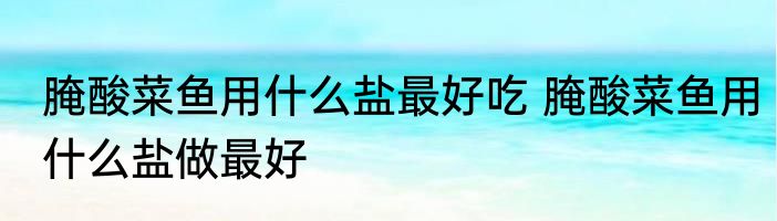 腌酸菜鱼用什么盐最好吃 腌酸菜鱼用什么盐做最好