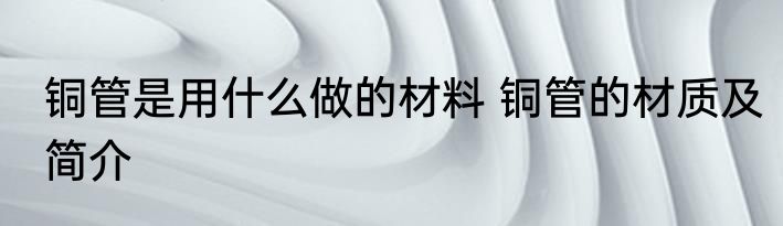 铜管是用什么做的材料 铜管的材质及简介