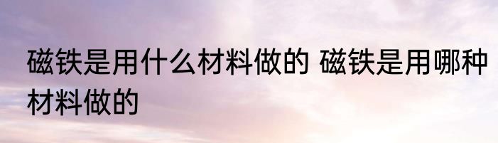 磁铁是用什么材料做的 磁铁是用哪种材料做的