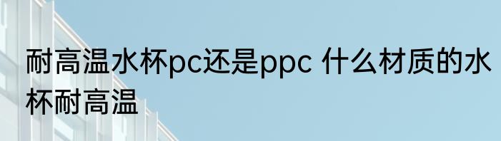 耐高温水杯pc还是ppc 什么材质的水杯耐高温