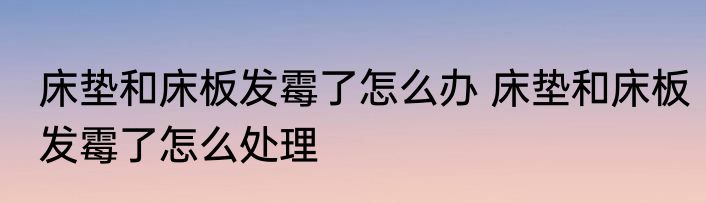 床垫和床板发霉了怎么办 床垫和床板发霉了怎么处理