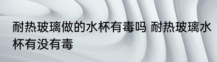 耐热玻璃做的水杯有毒吗 耐热玻璃水杯有没有毒