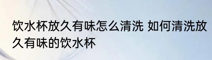 饮水杯放久有味怎么清洗 如何清洗放久有味的饮水杯