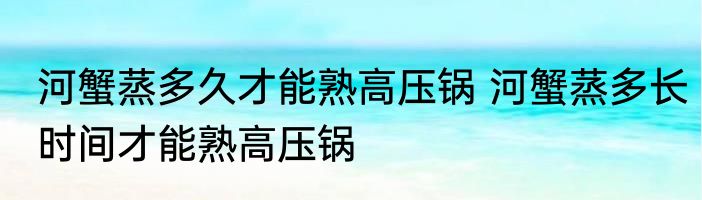 河蟹蒸多久才能熟高压锅 河蟹蒸多长时间才能熟高压锅