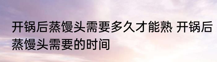开锅后蒸馒头需要多久才能熟 开锅后蒸馒头需要的时间