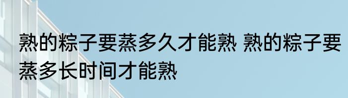 熟的粽子要蒸多久才能熟 熟的粽子要蒸多长时间才能熟