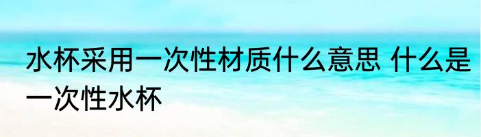 水杯采用一次性材质什么意思 什么是一次性水杯