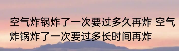空气炸锅炸了一次要过多久再炸 空气炸锅炸了一次要过多长时间再炸